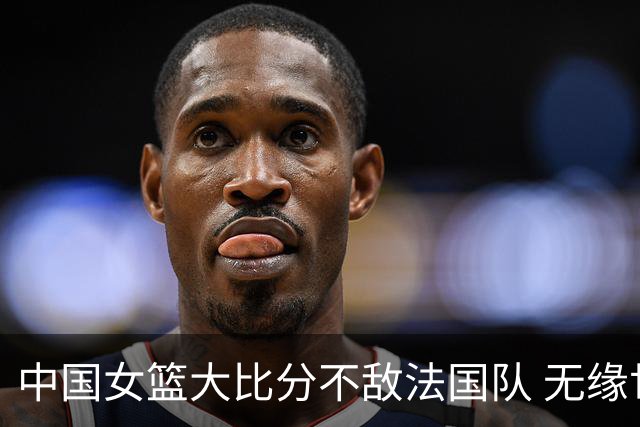 中国女篮大比分不敌法国队 无缘世界杯四强